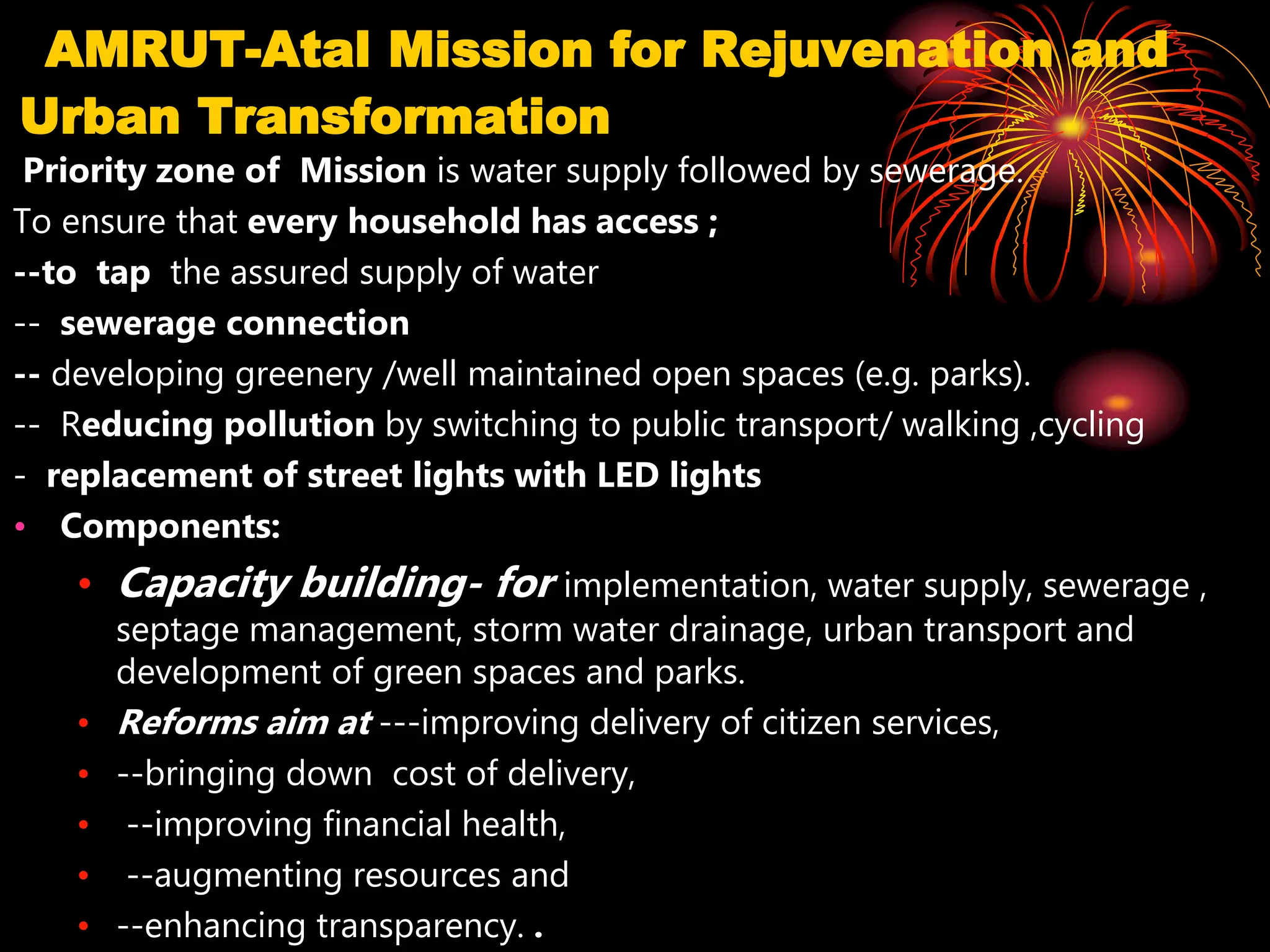 AMRUT-Atal Mission for Rejuvenation and
Urban Transformation
Priority zone of Mission is water supply followed by sewerage.
To ensure that every household has access ;
--to tap the assured supply of water
-- sewerage connection
-- developing greenery /well maintained open spaces (e.g. parks).
-- Reducing pollution by switching to public transport/ walking ,cycling
- replacement of street lights with LED lights
• Components:
• Capacity building- for implementation, water supply, sewerage ,
septage management, storm water drainage, urban transport and
development of green spaces and parks.
• Reforms aim at ---improving delivery of citizen services,
• --bringing down cost of delivery,
• --improving financial health,
• --augmenting resources and
• --enhancing transparency. .
 
