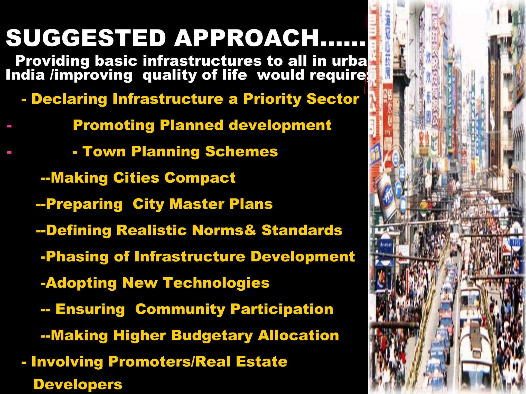 SUGGESTED APPROACH…….
Providing basic infrastructures to all in urban
India /improving quality of life would require;
- Declaring Infrastructure a Priority Sector
- Promoting Planned development
- - Town Planning Schemes
--Making Cities Compact
--Preparing City Master Plans
--Defining Realistic Norms& Standards
-Phasing of Infrastructure Development
-Adopting New Technologies
-- Ensuring Community Participation
--Making Higher Budgetary Allocation
- Involving Promoters/Real Estate
Developers
 