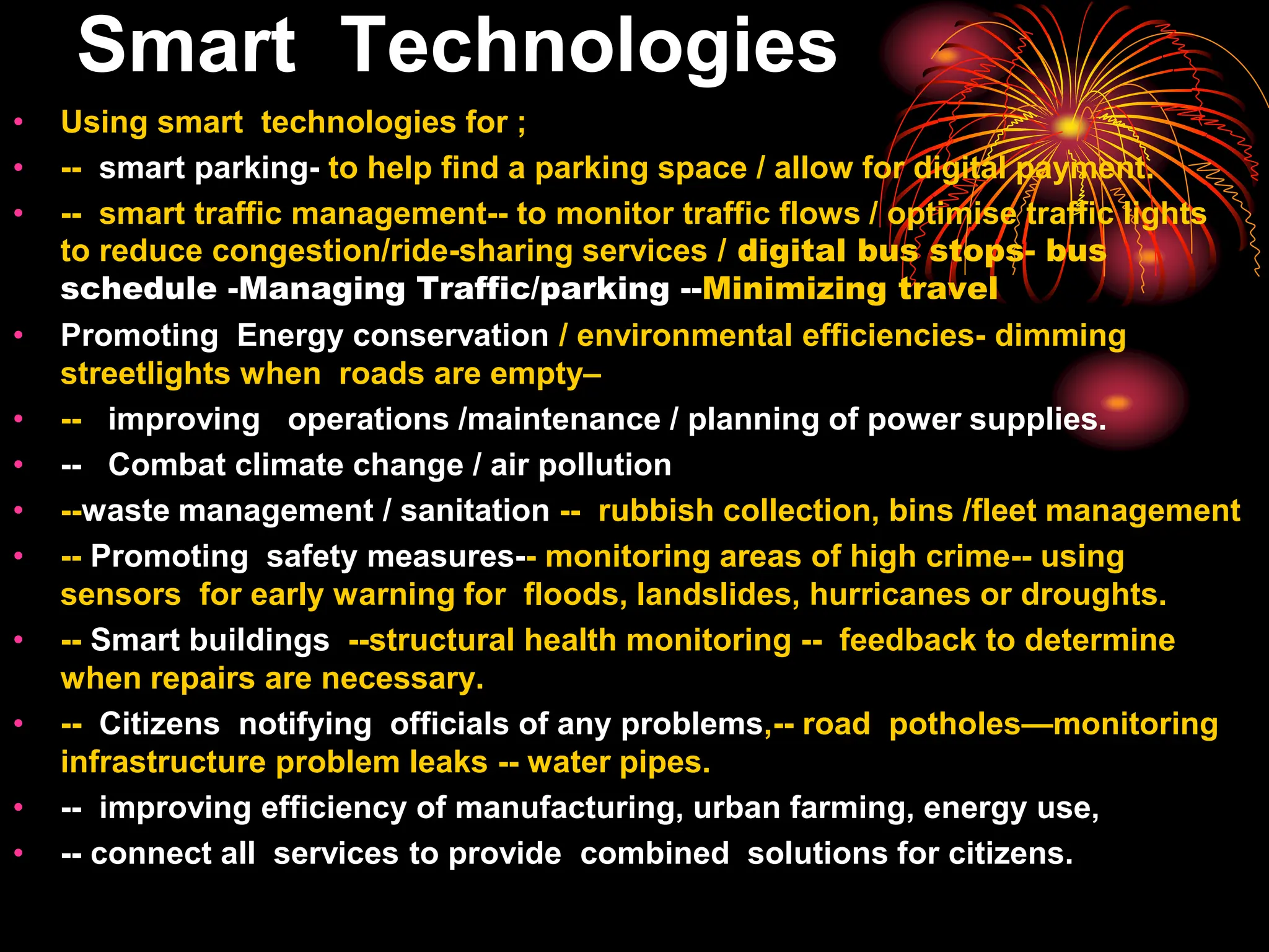 Smart Technologies
• Using smart technologies for ;
• -- smart parking- to help find a parking space / allow for digital payment.
• -- smart traffic management-- to monitor traffic flows / optimise traffic lights
to reduce congestion/ride-sharing services / digital bus stops- bus
schedule -Managing Traffic/parking --Minimizing travel
• Promoting Energy conservation / environmental efficiencies- dimming
streetlights when roads are empty–
• -- improving operations /maintenance / planning of power supplies.
• -- Combat climate change / air pollution
• --waste management / sanitation -- rubbish collection, bins /fleet management
• -- Promoting safety measures-- monitoring areas of high crime-- using
sensors for early warning for floods, landslides, hurricanes or droughts.
• -- Smart buildings --structural health monitoring -- feedback to determine
when repairs are necessary.
• -- Citizens notifying officials of any problems,-- road potholes—monitoring
infrastructure problem leaks -- water pipes.
• -- improving efficiency of manufacturing, urban farming, energy use,
• -- connect all services to provide combined solutions for citizens.
 