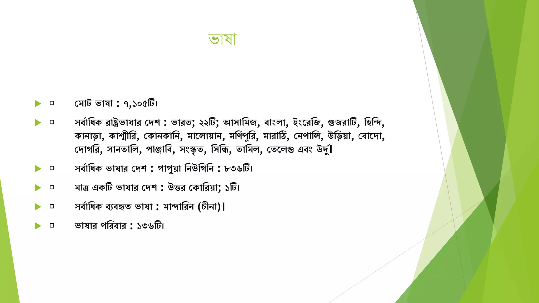 ভাষা
 সিাট ভাষা : ৭,১০৫টি।
 বযামযক রাষ্ট্রভাষার সেশ : ভারে; ২২টি; আ ামিজ, বাংিা, ইংতরমজ, গুজরাটি, মহমদ,
কানাড়া, কাশ্মীমর, সকানকামন, িাতিায়ান, িমণপুমর, িারাঠি, সনপামি, উমড়য়া, সবাতো,
সোগমর, ানোমি, পাঞ্জামব, ংস্কৃ ে, ম মি, োমিি, সেতিগু এবং উদুয।
 বযামযক ভাষার সেশ : পাপুয়া মনউমগমন : ৮৩৬টি।
 িাত্র একটি ভাষার সেশ : উত্তর সকামরয়া; ১টি।
 বযামযক বেবহৃে ভাষা : িাদামরন (চীনা)।
 ভাষার পমরবার : ১৩৬টি।
 