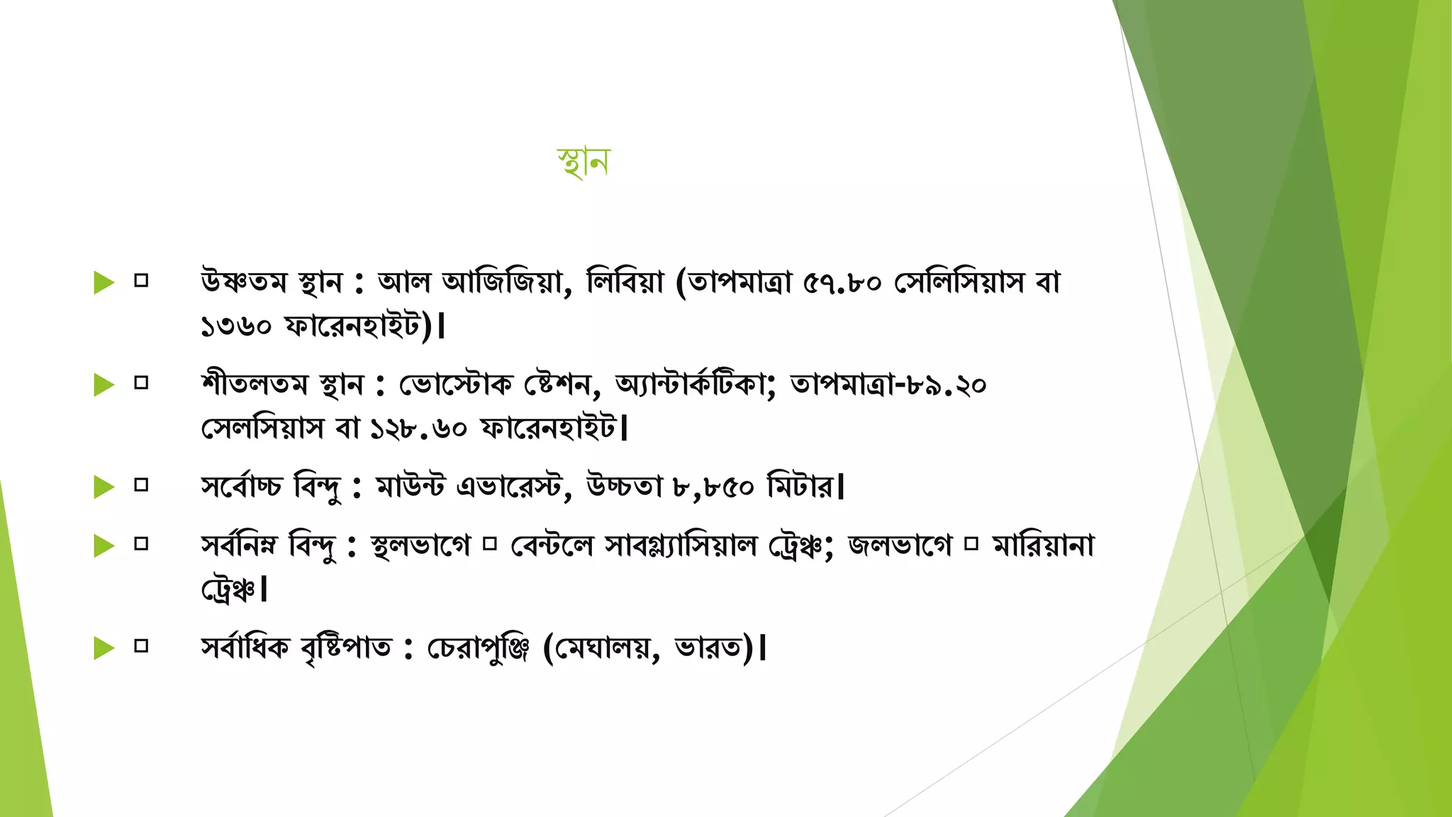 স্থান
 উষ্ণেি স্থান : আি আমজমজয়া, মিমবয়া (োপিাত্রা ৫৭.৮০ স মিম য়া বা
১৩৬০ ফাতরনহাইট)।
 শীেিেি স্থান : সভাতস্টাক সিশন, অোন্টাকয টিকা; োপিাত্রা-৮৯.২০
স িম য়া বা ১২৮.৬০ ফাতরনহাইট।
 তবযাচ্চ মবদু : িাউন্ট এভাতরস্ট, উচ্চো ৮,৮৫০ মিটার।
 বযমনম্ন মবদু : স্থিভাতগ সবন্টতি াবগ্ল্োম য়াি সরঞ্চ; জিভাতগ িামরয়ানা
সরঞ্চ।
 বযামযক বৃমিপাে : সচরাপুমঞ্জ (সিঘািয়, ভারে)।
 