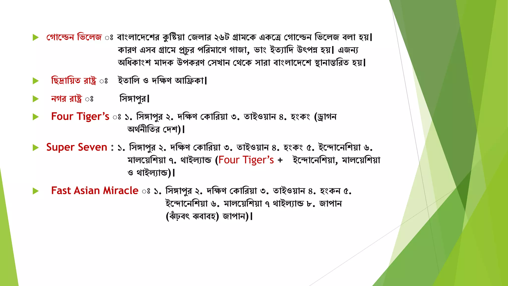  সগাতেন মভতিজ ঃ বাংিাতেতশর কুমিয়া সজিার ২৬ট গ্রািতক একতত্র সগাতেন মভতিজ বিা হয়।
কারণ এ ব গ্রাতি প্রচু র পমরিাতণ গাজা, ভাং ইেোমে উৎপন্ন হয়। এজনে
অমযকাংশ িােক উপকরণ স খান সেতক ারা বাংিাতেতশ স্থানান্তমরে হয়।
 মছদ্রাময়ে রাষ্ট্র ঃ ইোমি ও েমেণ আমিকা।
 নগর রাষ্ট্র ঃ ম ঙ্গাপুর।
 Four Tiger’s ঃ ১. ম ঙ্গাপুর ২. েমেণ সকামরয়া ৩. োইওয়ান ৪. হংকং (ড্রাগন
অেযনীমের সেশ)।
 Super Seven : ১. ম ঙ্গাপুর ২. েমেণ সকামরয়া ৩. োইওয়ান ৪. হংকং ৫. ইতদাতনমশয়া ৬.
িািতয়মশয়া ৭. োইিোন্ড (Four Tiger’s + ইতদাতনমশয়া, িািতয়মশয়া
ও োইিোন্ড)।
 Fast Asian Miracle ঃ ১. ম ঙ্গাপুর ২. েমেণ সকামরয়া ৩. োইওয়ান ৪. হংকন ৫.
ইতদাতনমশয়া ৬. িািতয়মশয়া ৭ োইিোন্ড ৮. জাপান
(ঝাঁ ঢ়বৎ ঝবাবহ) জাপান)।
 