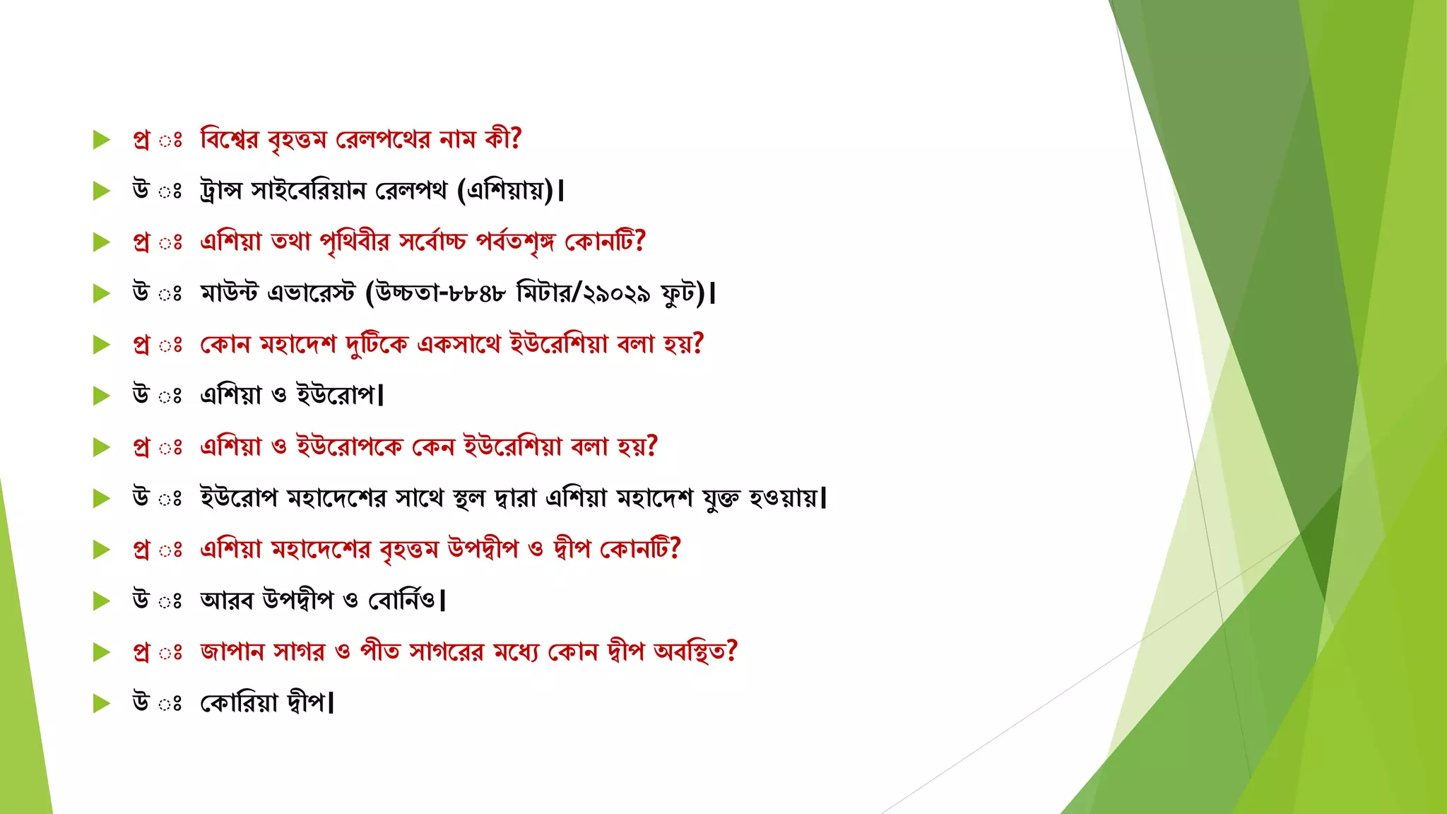  প্র ঃ মবতের বৃহত্তি সরিপতের নাি কী?
 উ ঃ রান্স াইতবমরয়ান সরিপে (এমশয়ায়)।
 প্র ঃ এমশয়া েো পৃমেবীর তবযাচ্চ পবযেশৃঙ্গ সকানটি?
 উ ঃ িাউন্ট এভাতরস্ট (উচ্চো-৮৮৪৮ মিটার/২৯০২৯ ফু ট)।
 প্র ঃ সকান িহাতেশ দুটিতক এক াতে ইউতরমশয়া বিা হয়?
 উ ঃ এমশয়া ও ইউতরাপ।
 প্র ঃ এমশয়া ও ইউতরাপতক সকন ইউতরমশয়া বিা হয়?
 উ ঃ ইউতরাপ িহাতেতশর াতে স্থি দ্বারা এমশয়া িহাতেশ র্ুক্ত হওয়ায়।
 প্র ঃ এমশয়া িহাতেতশর বৃহত্তি উপদ্বীপ ও দ্বীপ সকানটি?
 উ ঃ আরব উপদ্বীপ ও সবামনযও।
 প্র ঃ জাপান াগর ও পীে াগতরর িতযে সকান দ্বীপ অবমস্থে?
 উ ঃ সকামরয়া দ্বীপ।
 