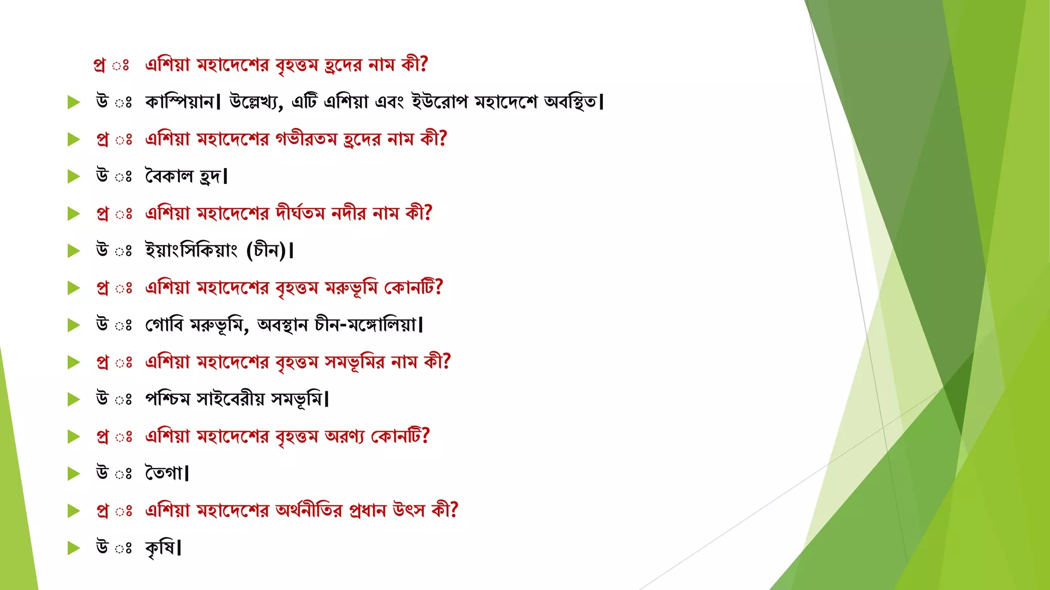 প্র ঃ এমশয়া িহাতেতশর বৃহত্তি হ্রতের নাি কী?
 উ ঃ কামস্পয়ান। উতেখে, এটি এমশয়া এবং ইউতরাপ িহাতেতশ অবমস্থে।
 প্র ঃ এমশয়া িহাতেতশর গভীরেি হ্রতের নাি কী?
 উ ঃ শবকাি হ্রে।
 প্র ঃ এমশয়া িহাতেতশর েীঘযেি নেীর নাি কী?
 উ ঃ ইয়াংম মকয়াং (চীন)।
 প্র ঃ এমশয়া িহাতেতশর বৃহত্তি িরুভূ মি সকানটি?
 উ ঃ সগামব িরুভূ মি, অবস্থান চীন-িতঙ্গামিয়া।
 প্র ঃ এমশয়া িহাতেতশর বৃহত্তি িভূ মির নাি কী?
 উ ঃ পমিি াইতবরীয় িভূ মি।
 প্র ঃ এমশয়া িহাতেতশর বৃহত্তি অরণে সকানটি?
 উ ঃ শেগা।
 প্র ঃ এমশয়া িহাতেতশর অেযনীমের প্রযান উৎ কী?
 উ ঃ কৃ মষ।
 