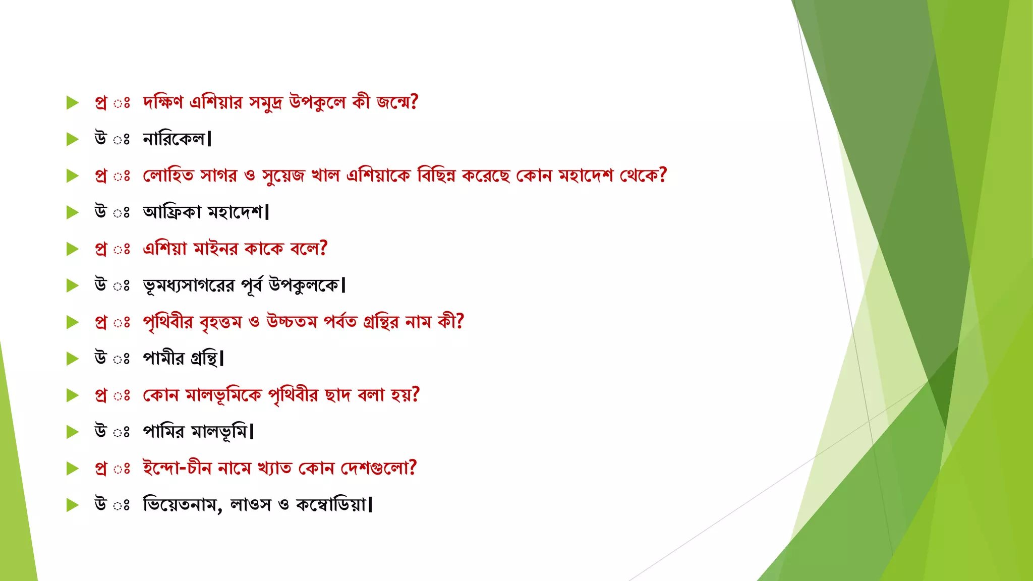  প্র ঃ েমেণ এমশয়ার িুদ্র উপকুতি কী জতন্ম?
 উ ঃ নামরতকি।
 প্র ঃ সিামহে াগর ও ুতয়জ খাি এমশয়াতক মবমছন্ন কতরতছ সকান িহাতেশ সেতক?
 উ ঃ আমিকা িহাতেশ।
 প্র ঃ এমশয়া িাইনর কাতক বতি?
 উ ঃ ভূ িযে াগতরর পূবয উপকুিতক।
 প্র ঃ পৃমেবীর বৃহত্তি ও উচ্চেি পবযে গ্রমির নাি কী?
 উ ঃ পািীর গ্রমি।
 প্র ঃ সকান িািভূ মিতক পৃমেবীর ছাে বিা হয়?
 উ ঃ পামির িািভূ মি।
 প্র ঃ ইতদা-চীন নাতি খোে সকান সেশগুতিা?
 উ ঃ মভতয়েনাি, িাও ও কতম্বামিয়া।
 