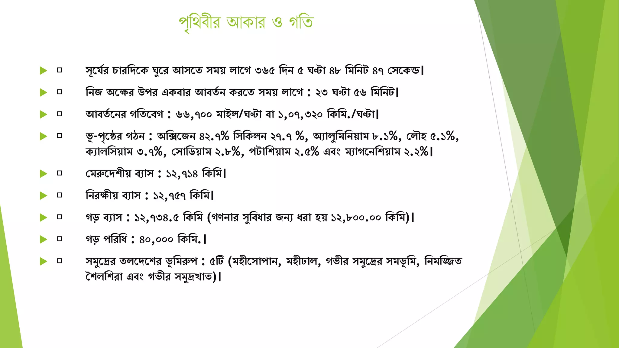 পৃথিবীর আকার ও গথি
 ূতর্যর চারমেতক ঘুতর আ তে িয় িাতগ ৩৬৫ মেন ৫ ঘণ্টা ৪৮ মিমনট ৪৭ স তকন্ড।
 মনজ অতের উপর একবার আবেয ন করতে িয় িাতগ : ২৩ ঘণ্টা ৫৬ মিমনট।
 আবেয তনর গমেতবগ : ৬৬,৭০০ িাইি/ঘণ্টা বা ১,০৭,৩২০ মকমি./ঘণ্টা।
 ভূ -পৃতের গঠন : অমিতজন ৪২.৭% ম মকিন ২৭.৭ %, অোিুমিমনয়াি ৮.১%, সিৌহ ৫.১%,
কোিম য়াি ৩.৭%, স ামিয়াি ২.৮%, পটামশয়াি ২.৫% এবং িোগতনমশয়াি ২.২%।
 সিরুতেশীয় বো : ১২,৭১৪ মকমি।
 মনরেীয় বো : ১২,৭৫৭ মকমি।
 গড় বো : ১২,৭৩৪.৫ মকমি (গণনার ুমবযার জনে যরা হয় ১২,৮০০.০০ মকমি)।
 গড় পমরময : ৪০,০০০ মকমি.।
 িুতদ্রর েিতেতশর ভূ মিরুপ : ৫টি (িহীত াপান, িহীঢাি, গভীর িুতদ্রর িভূ মি, মনিমিে
শশিমশরা এবং গভীর িুদ্রখাে)।
 