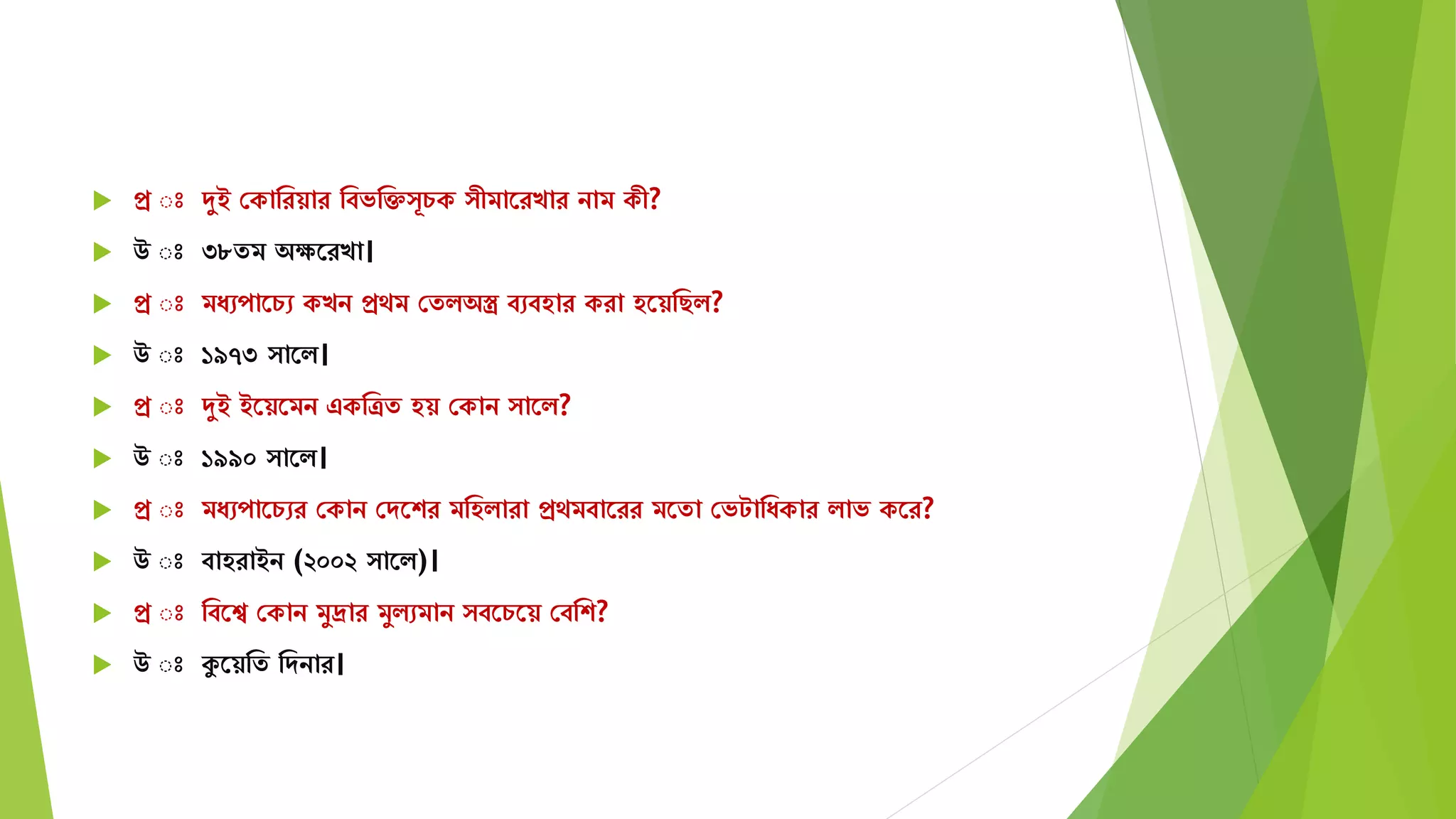 প্র ঃ দুই সকামরয়ার মবভমক্ত ূচক ীিাতরখার নাি কী?
 উ ঃ ৩৮েি অেতরখা।
 প্র ঃ িযেপাতচে কখন প্রেি সেিঅস্ত্র বেবহার করা হতয়মছি?
 উ ঃ ১৯৭৩ াতি।
 প্র ঃ দুই ইতয়তিন একমত্রে হয় সকান াতি?
 উ ঃ ১৯৯০ াতি।
 প্র ঃ িযেপাতচের সকান সেতশর িমহিারা প্রেিবাতরর িতো সভটামযকার িাভ কতর?
 উ ঃ বাহরাইন (২০০২ াতি)।
 প্র ঃ মবতে সকান িুদ্রার িুিেিান বতচতয় সবমশ?
 উ ঃ কুতয়মে মেনার।
 