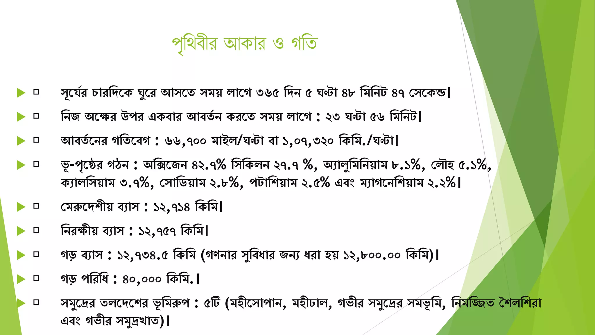পৃথিবীর আকার ও গথি
 ূতর্যর চারমেতক ঘুতর আ তে িয় িাতগ ৩৬৫ মেন ৫ ঘণ্টা ৪৮ মিমনট ৪৭ স তকন্ড।
 মনজ অতের উপর একবার আবেয ন করতে িয় িাতগ : ২৩ ঘণ্টা ৫৬ মিমনট।
 আবেয তনর গমেতবগ : ৬৬,৭০০ িাইি/ঘণ্টা বা ১,০৭,৩২০ মকমি./ঘণ্টা।
 ভূ -পৃতের গঠন : অমিতজন ৪২.৭% ম মকিন ২৭.৭ %, অোিুমিমনয়াি ৮.১%, সিৌহ ৫.১%,
কোিম য়াি ৩.৭%, স ামিয়াি ২.৮%, পটামশয়াি ২.৫% এবং িোগতনমশয়াি ২.২%।
 সিরুতেশীয় বো : ১২,৭১৪ মকমি।
 মনরেীয় বো : ১২,৭৫৭ মকমি।
 গড় বো : ১২,৭৩৪.৫ মকমি (গণনার ুমবযার জনে যরা হয় ১২,৮০০.০০ মকমি)।
 গড় পমরময : ৪০,০০০ মকমি.।
 িুতদ্রর েিতেতশর ভূ মিরুপ : ৫টি (িহীত াপান, িহীঢাি, গভীর িুতদ্রর িভূ মি, মনিমিে শশিমশরা
এবং গভীর িুদ্রখাে)।
 