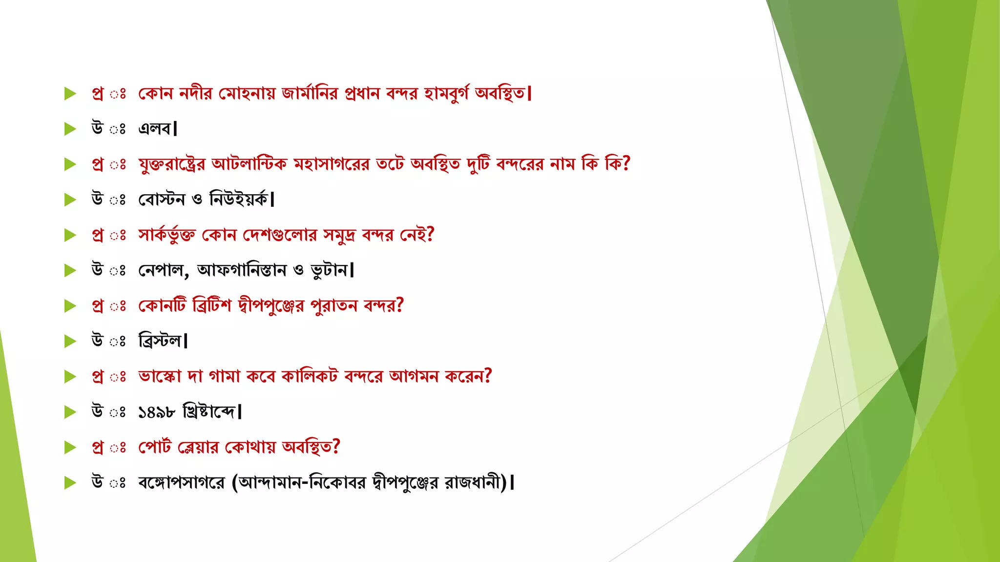  প্র ঃ সকান নেীর সিাহনায় জািযামনর প্রযান বদর হািবুগয অবমস্থে।
 উ ঃ এিব।
 প্র ঃ র্ুক্তরাতষ্ট্রর আটিামন্টক িহা াগতরর েতট অবমস্থে দুটি বদতরর নাি মক মক?
 উ ঃ সবাস্টন ও মনউইয়কয ।
 প্র ঃ াকয ভুয ক্ত সকান সেশগুতিার িুদ্র বদর সনই?
 উ ঃ সনপাি, আফগামনস্তান ও ভু টান।
 প্র ঃ সকানটি মিটিশ দ্বীপপুতঞ্জর পুরােন বদর?
 উ ঃ মিস্টি।
 প্র ঃ ভাতস্কা ো গািা কতব কামিকট বদতর আগিন কতরন?
 উ ঃ ১৪৯৮ মিিাতে।
 প্র ঃ সপাটয সেয়ার সকাোয় অবমস্থে?
 উ ঃ বতঙ্গাপ াগতর (আদািান-মনতকাবর দ্বীপপুতঞ্জর রাজযানী)।
 
