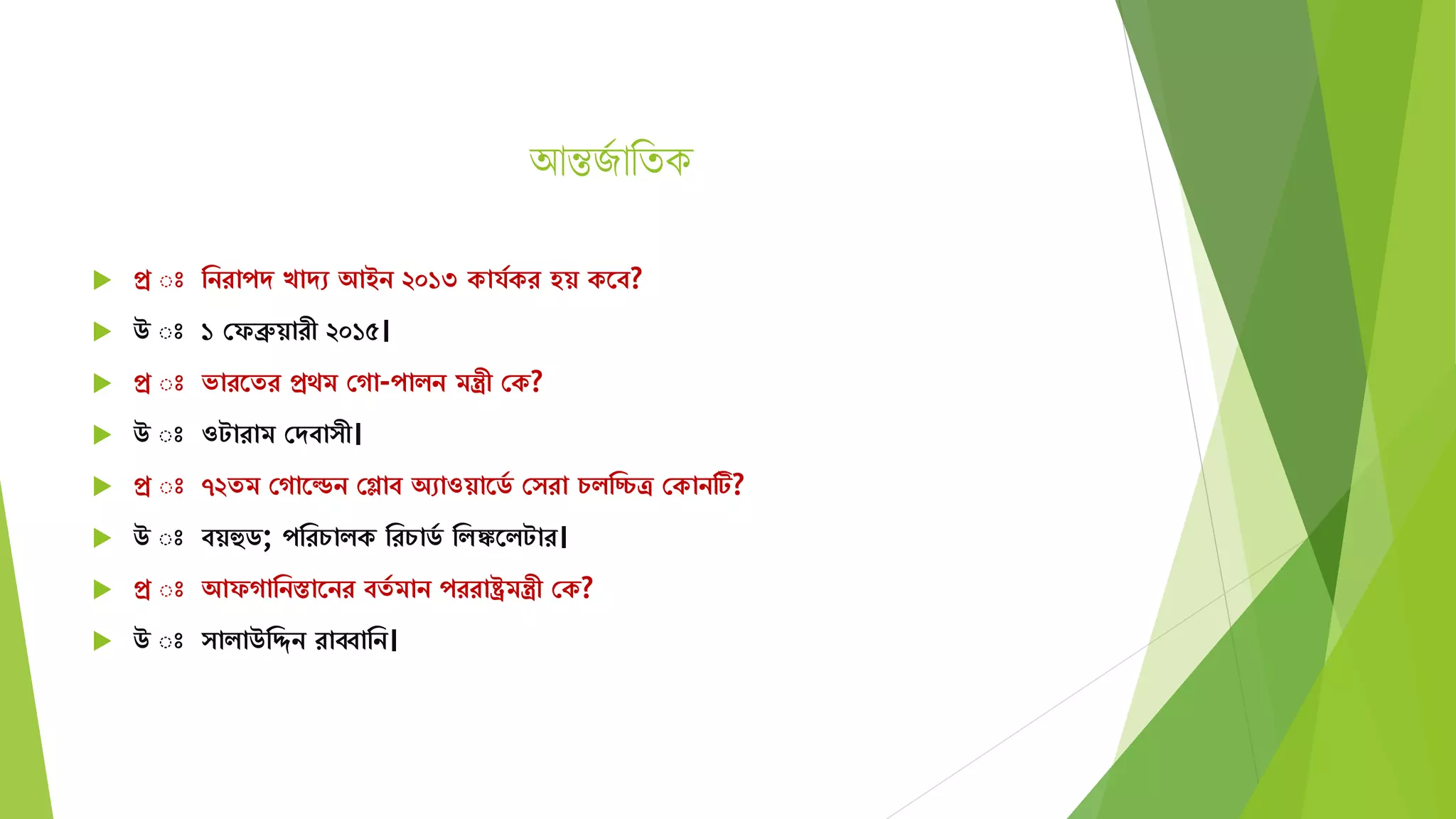 আন্তজজ াথিক
 প্র ঃ মনরাপে খােে আইন ২০১৩ কার্যকর হয় কতব?
 উ ঃ ১ সফব্রুয়ারী ২০১৫।
 প্র ঃ ভারতের প্রেি সগা-পািন িন্ত্রী সক?
 উ ঃ ওটারাি সেবা ী।
 প্র ঃ ৭২েি সগাতেন সগ্ল্াব অোওয়াতিয স রা চিমচ্চত্র সকানটি?
 উ ঃ বয়হুি; পমরচািক মরচািয মিঙ্কতিটার।
 প্র ঃ আফগামনস্তাতনর বেয িান পররাষ্ট্রিন্ত্রী সক?
 উ ঃ ািাউমিন রাব্বামন।
 