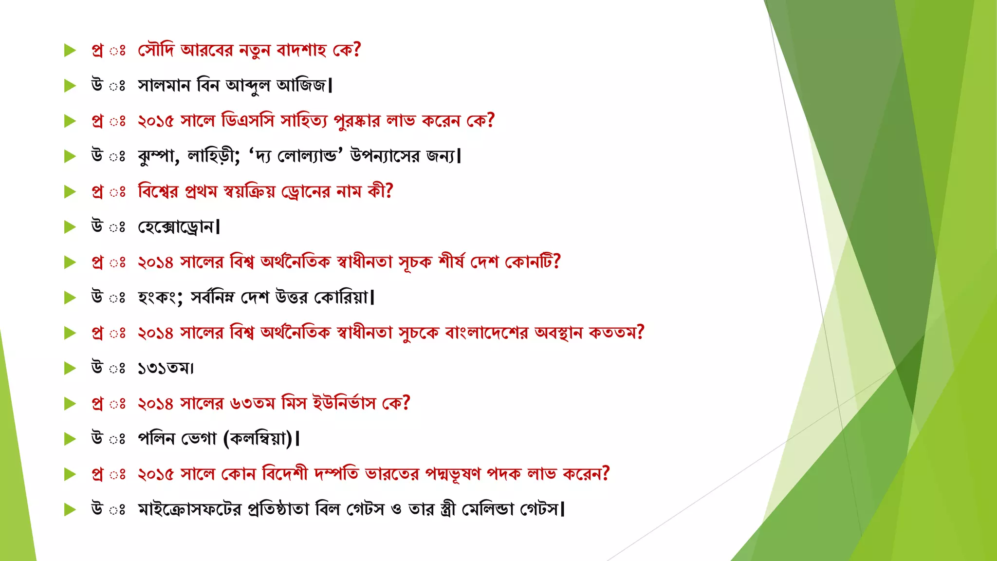  প্র ঃ স ৌমে আরতবর নেু ন বােশাহ সক?
 উ ঃ ািিান মবন আেুি আমজজ।
 প্র ঃ ২০১৫ াতি মিএ ম ামহেে পুরষ্কার িাভ কতরন সক?
 উ ঃ ঝু ম্পা, িামহড়ী; ‘েে সিািোন্ড’ উপনোত র জনে।
 প্র ঃ মবতের প্রেি স্বয়মক্রয় সড্রাতনর নাি কী?
 উ ঃ সহতিাতড্রান।
 প্র ঃ ২০১৪ াতির মবে অেযননমেক স্বাযীনো ূচক শীষয সেশ সকানটি?
 উ ঃ হংকং; বযমনম্ন সেশ উত্তর সকামরয়া।
 প্র ঃ ২০১৪ াতির মবে অেযননমেক স্বাযীনো ুচতক বাংিাতেতশর অবস্থান কেেি?
 উ ঃ ১৩১েি।
 প্র ঃ ২০১৪ াতির ৬৩েি মি ইউমনভয া সক?
 উ ঃ পমিন সভগা (কিমম্বয়া)।
 প্র ঃ ২০১৫ াতি সকান মবতেশী েম্পমে ভারতের পদ্মভূ ষণ পেক িাভ কতরন?
 উ ঃ িাইতক্রা ফতটর প্রমেোো মবি সগট ও োর স্ত্রী সিমিন্ডা সগট ।
 