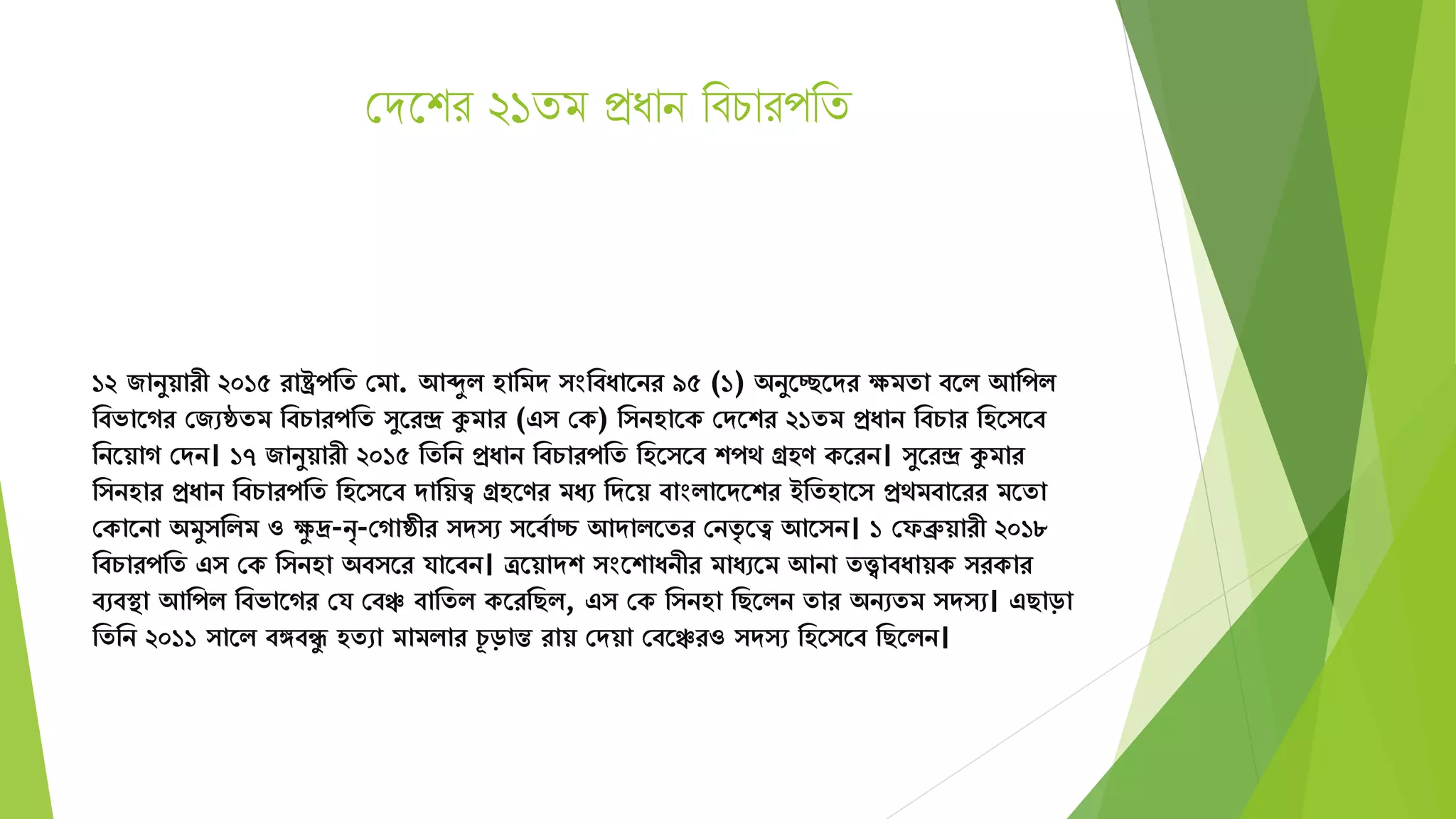 সেদশর ২১িম প্রধান থবিারপথি
১২ জানুয়ারী ২০১৫ রাষ্ট্রপমে সিা. আেুি হামিে ংমবযাতনর ৯৫ (১) অনুতচ্ছতের েিো বতি আমপি
মবভাতগর সজেেেি মবচারপমে ুতরন্দ্র কুিার (এ সক) ম নহাতক সেতশর ২১েি প্রযান মবচার মহত তব
মনতয়াগ সেন। ১৭ জানুয়ারী ২০১৫ মেমন প্রযান মবচারপমে মহত তব শপে গ্রহণ কতরন। ুতরন্দ্র কুিার
ম নহার প্রযান মবচারপমে মহত তব োময়ত্ব গ্রহতণর িযে মেতয় বাংিাতেতশর ইমেহাত প্রেিবাতরর িতো
সকাতনা অিু মিি ও েু দ্র-নৃ-সগােীর ে ে তবযাচ্চ আোিতের সনেৃ তত্ব আত ন। ১ সফব্রুয়ারী ২০১৮
মবচারপমে এ সক ম নহা অব তর র্াতবন। ত্রতয়ােশ ংতশাযনীর িাযেতি আনা েত্ত্বাবযায়ক রকার
বেবস্থা আমপি মবভাতগর সর্ সবঞ্চ বামেি কতরমছি, এ সক ম নহা মছতিন োর অনেেি ে ে। এছাড়া
মেমন ২০১১ াতি বঙ্গবিু হেো িািিার চূ ড়ান্ত রায় সেয়া সবতঞ্চরও ে ে মহত তব মছতিন।
 