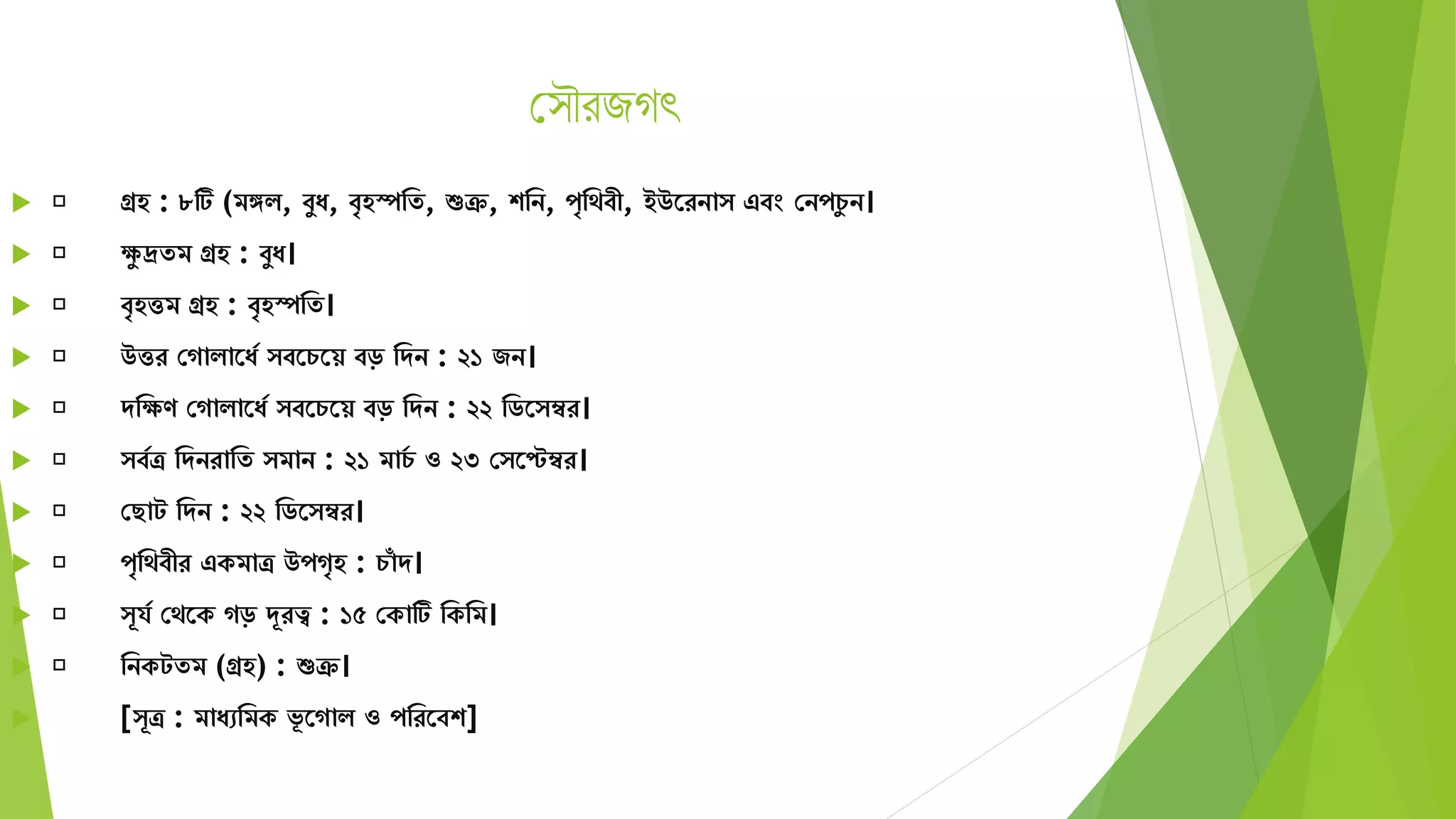 স ৌরজগৎ
 গ্রহ : ৮টি (িঙ্গি, বুয, বৃহস্পমে, শুক্র, শমন, পৃমেবী, ইউতরনা এবং সনপচু ন।
 েু দ্রেি গ্রহ : বুয।
 বৃহত্তি গ্রহ : বৃহস্পমে।
 উত্তর সগািাতযয বতচতয় বড় মেন : ২১ জন।
 েমেণ সগািাতযয বতচতয় বড় মেন : ২২ মিত ম্বর।
 বযত্র মেনরামে িান : ২১ িাচয ও ২৩ স তেম্বর।
 সছাট মেন : ২২ মিত ম্বর।
 পৃমেবীর একিাত্র উপগৃহ : চাাঁ ে।
 ূর্য সেতক গড় দূরত্ব : ১৫ সকাটি মকমি।
 মনকটেি (গ্রহ) : শুক্র।
 [ ূত্র : িাযেমিক ভূ তগাি ও পমরতবশ]
 