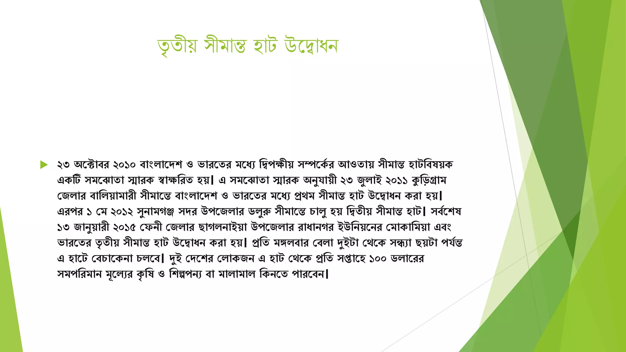 িৃ িীয় ীমান্ত হাট উদদ্বাধন
 ২৩ অতটাবর ২০১০ বাংিাতেশ ও ভারতের িতযে মদ্বপেীয় ম্পতকয র আওোয় ীিান্ত হাটমবষয়ক
একটি িতঝাো িারক স্বােমরে হয়। এ িতঝাো িারক অনুর্ায়ী ২৩ জুিাই ২০১১ কুমড়গ্রাি
সজিার বামিয়ািারী ীিাতন্ত বাংিাতেশ ও ভারতের িতযে প্রেি ীিান্ত হাট উতদ্বাযন করা হয়।
এরপর ১ সি ২০১২ ুনািগঞ্জ ের উপতজিার িিুরু ীিাতন্ত চািু হয় মদ্বেীয় ীিান্ত হাট। বযতশষ
১৩ জানুয়ারী ২০১৫ সফনী সজিার ছাগিনাইয়া উপতজিার রাযানগর ইউমনয়তনর সিাকামিয়া এবং
ভারতের েৃ েীয় ীিান্ত হাট উতদ্বাযন করা হয়। প্রমে িঙ্গিবার সবিা দুইটা সেতক িো ছয়টা পর্যন্ত
এ হাতট সবচাতকনা চিতব। দুই সেতশর সিাকজন এ হাট সেতক প্রমে প্তাতহ ১০০ িিাতরর
িপমরিান িূতিের কৃ মষ ও মশেপনে বা িািািাি মকনতে পারতবন।
 