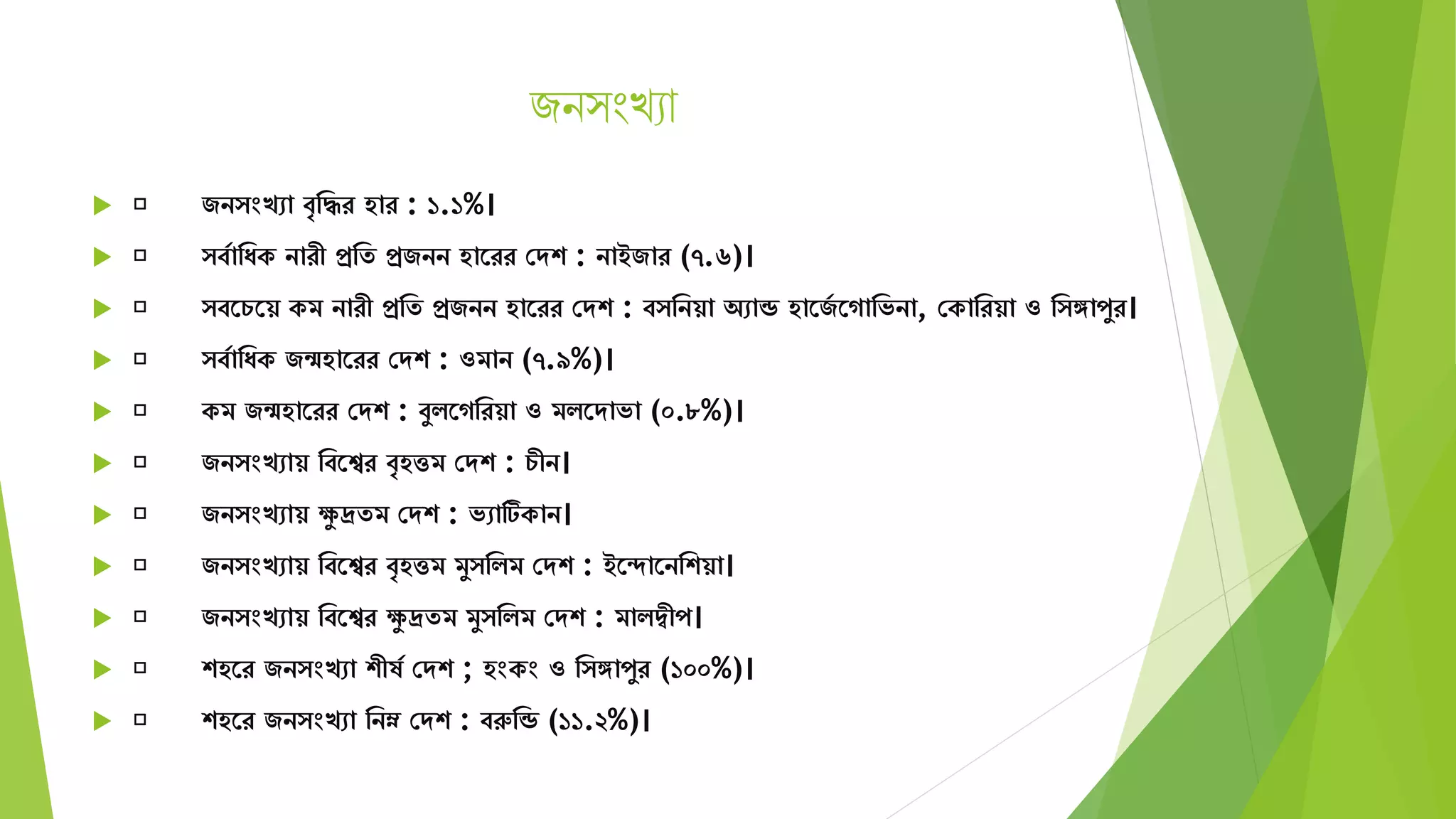 জন ংখ্যা
 জন ংখো বৃমির হার : ১.১%।
 বযামযক নারী প্রমে প্রজনন হাতরর সেশ : নাইজার (৭.৬)।
 বতচতয় কি নারী প্রমে প্রজনন হাতরর সেশ : ব মনয়া অোন্ড হাতজয তগামভনা, সকামরয়া ও ম ঙ্গাপুর।
 বযামযক জন্মহাতরর সেশ : ওিান (৭.৯%)।
 কি জন্মহাতরর সেশ : বুিতগমরয়া ও িিতোভা (০.৮%)।
 জন ংখোয় মবতের বৃহত্তি সেশ : চীন।
 জন ংখোয় েু দ্রেি সেশ : ভোটিকান।
 জন ংখোয় মবতের বৃহত্তি িু মিি সেশ : ইতদাতনমশয়া।
 জন ংখোয় মবতের েু দ্রেি িু মিি সেশ : িািদ্বীপ।
 শহতর জন ংখো শীষয সেশ ; হংকং ও ম ঙ্গাপুর (১০০%)।
 শহতর জন ংখো মনম্ন সেশ : বরুমন্ড (১১.২%)।
 