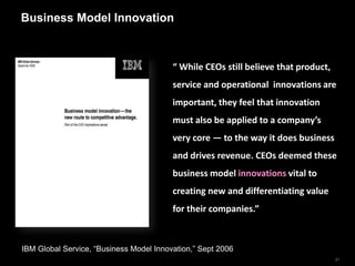 Business Model Innovation



                                         “ While CEOs still believe that product,
                                         service and operational innovations are
                                         important, they feel that innovation
                                         must also be applied to a company’s
                                         very core — to the way it does business
                                         and drives revenue. CEOs deemed these
                                         business model innovations vital to
                                         creating new and differentiating value
                                         for their companies.”



IBM Global Service, “Business Model Innovation,” Sept 2006
                                                                                    21
 