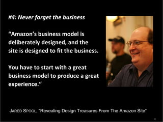 #4: Never forget the business

“Amazon’s business model is
deliberately designed, and the
site is designed to ﬁt the business.

You have to start with a great
business model to produce a great
experience.“



JARED SPOOL, “Revealing Design Treasures From The Amazon Site“
                                                                 33
 