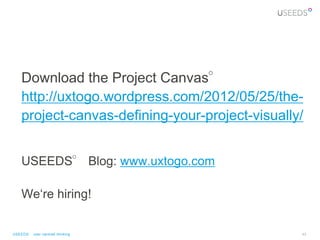 Download the Project Canvas°
    http://uxtogo.wordpress.com/2012/05/25/the-
    project-canvas-defining-your-project-visually/


    USEEDS° Blog: www.uxtogo.com

    We„re hiring!


USEEDS° user centred thinking                    43
 