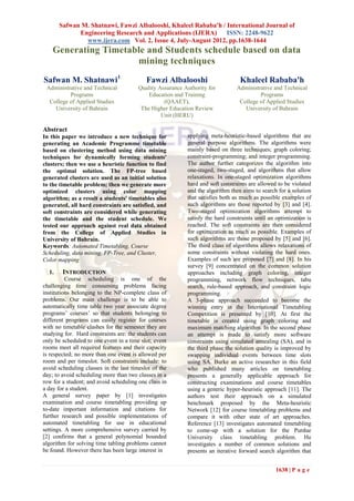 Safwan M. Shatnawi, Fawzi Albalooshi, Khaleel Rababa'h / International Journal of
             Engineering Research and Applications (IJERA)      ISSN: 2248-9622
               www.ijera.com Vol. 2, Issue 4, July-August 2012, pp.1638-1644
    Generating Timetable and Students schedule based on data
                      mining techniques
Safwan M. Shatnawi1                        Fawzi Albalooshi                      Khaleel Rababa'h
 Administrative and Technical           Quality Assurance Authority for         Administrative and Technical
          Programs                          Education and Training                       Programs
  College of Applied Studies                      (QAAET),                       College of Applied Studies
    University of Bahrain                The Higher Education Review               University of Bahrain
                                                 Unit (HERU)

Abstract
In this paper we introduce a new technique for             applying meta-heuristic-based algorithms that are
generating an Academic Programme timetable                 general purpose algorithms. The algorithms were
based on clustering method using data mining               mainly based on three techniques; graph coloring;
techniques for dynamically forming students'               constraint-programming; and integer programming.
clusters; then we use a heuristic function to find         The author further categorizes the algorithm into
the optimal solution. The FP-tree based                    one-staged, two-staged, and algorithms that allow
generated clusters are used as an initial solution         relaxations. In one-staged optimization algorithms
to the timetable problem; then we generate more            hard and soft constraints are allowed to be violated
optimized clusters using color mapping                     and the algorithm then aims to search for a solution
algorithm; as a result a students' timetables also         that satisfies both as much as possible examples of
generated, all hard constraints are satisfied, and         such algorithms are those reported by [3] and [4].
soft constraints are considered while generating           Two-staged optimization algorithms attempt to
the timetable and the student schedule. We                 satisfy the hard constraints until an optimization is
tested our approach against real data obtained             reached. The soft constraints are then considered
from the College of Applied Studies in                     for optimization as much as possible. Examples of
University of Bahrain.                                     such algorithms are those proposed by [5] and [6].
Keywords: Automated Timetabling, Course                    The third class of algorithms allows relaxations of
Scheduling, data mining, FP-Tree, and Cluster,             some constraints without violating the hard ones.
Color mapping                                              Examples of such are proposed [7] and [8]. In his
                                                           survey [9] concentrated on the common solution
  1.    INTRODUCTION                                       approaches including graph coloring, integer
          Course scheduling is one of the                  programming, network flow techniques, tabu
challenging time consuming problems facing                 search, rule-based approach, and constraint logic
institutions belonging to the NP-complete class of         programming.
problems. Our main challenge is to be able to              A 3-phase approach succeeded to become the
automatically time table two year associate degree         winning entry in the International Timetabling
programs’ courses’ so that students belonging to           Competition is presented by [10]. At first the
different programs can easily register for courses         timetable is created using graph coloring and
with no timetable clashes for the semester they are        maximum matching algorithm. In the second phase
studying for. Hard constraints are: the students can       an attempt is made to satisfy more software
only be scheduled to one event in a time slot; event       constraints using simulated annealing (SA), and in
rooms meet all required features and their capacity        the third phase the solution quality is improved by
is respected; no more than one event is allowed per        swapping individual events between time slots
room and per timeslot. Soft constraints include: to        using SA. Burke an active researcher in this field
avoid scheduling classes in the last timeslot of the       who published many articles on timetabling
day; to avoid scheduling more than two classes in a        presents a generally applicable approach for
row for a student; and avoid scheduling one class in       constructing examinations and course timetables
a day for a student.                                       using a generic hyper-heuristic approach [11]. The
A general survey paper by [1] investigates                 authors test their approach on a simulated
examination and course timetabling providing up            benchmark proposed by the Meta-heuristic
to-date important information and citations for            Network [12] for course timetabling problems and
further research and possible implementations of           compare it with other state of art approaches.
automated timetabling for use in educational               Reference [13] investigates automated timetabling
settings. A more comprehensive survey carried by           to come-up with a solution for the Purdue
[2] confirms that a general polynomial bounded             University class timetabling problem. He
algorithm for solving time tabling problems cannot         investigates a number of common solutions and
be found. However there has been large interest in         presents an iterative forward search algorithm that


                                                                                                1638 | P a g e
 