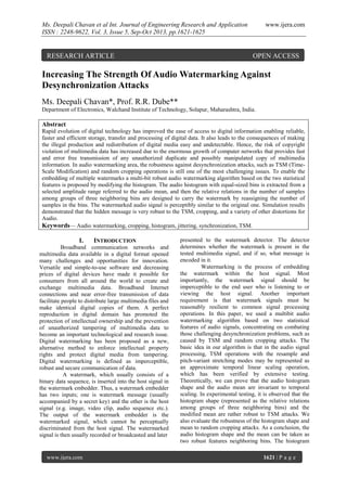 Ms. Deepali Chavan et al Int. Journal of Engineering Research and Application
ISSN : 2248-9622, Vol. 3, Issue 5, Sep-Oct 2013, pp.1621-1625

RESEARCH ARTICLE

www.ijera.com

OPEN ACCESS

Increasing The Strength Of Audio Watermarking Against
Desynchronization Attacks
Ms. Deepali Chavan*, Prof. R.R. Dube**
Department of Electronics, Walchand Institute of Technology, Solapur, Maharashtra, India.

Abstract
Rapid evolution of digital technology has improved the ease of access to digital information enabling reliable,
faster and efficient storage, transfer and processing of digital data. It also leads to the consequences of making
the illegal production and redistribution of digital media easy and undetectable. Hence, the risk of copyright
violation of multimedia data has increased due to the enormous growth of computer networks that provides fast
and error free transmission of any unauthorized duplicate and possibly manipulated copy of multimedia
information. In audio watermarking area, the robustness against desynchronization attacks, such as TSM (TimeScale Modification) and random cropping operations is still one of the most challenging issues. To enable the
embedding of multiple watermarks a multi-bit robust audio watermarking algorithm based on the two statistical
features is proposed by modifying the histogram. The audio histogram with equal-sized bins is extracted from a
selected amplitude range referred to the audio mean, and then the relative relations in the number of samples
among groups of three neighboring bins are designed to carry the watermark by reassigning the number of
samples in the bins. The watermarked audio signal is perceptibly similar to the original one. Simulation results
demonstrated that the hidden message is very robust to the TSM, cropping, and a variety of other distortions for
Audio.
Keywords— Audio watermarking, cropping, histogram, jittering, synchronization, TSM.

I.

INTRODUCTION

Broadband communication networks and
multimedia data available in a digital format opened
many challenges and opportunities for innovation.
Versatile and simple-to-use software and decreasing
prices of digital devices have made it possible for
consumers from all around the world to create and
exchange multimedia data. Broadband Internet
connections and near error-free transmission of data
facilitate people to distribute large multimedia files and
make identical digital copies of them. A perfect
reproduction in digital domain has promoted the
protection of intellectual ownership and the prevention
of unauthorized tampering of multimedia data to
become an important technological and research issue.
Digital watermarking has been proposed as a new,
alternative method to enforce intellectual property
rights and protect digital media from tampering.
Digital watermarking is defined as imperceptible,
robust and secure communication of data.
A watermark, which usually consists of a
binary data sequence, is inserted into the host signal in
the watermark embedder. Thus, a watermark embedder
has two inputs; one is watermark message (usually
accompanied by a secret key) and the other is the host
signal (e.g. image, video clip, audio sequence etc.).
The output of the watermark embedder is the
watermarked signal, which cannot be perceptually
discriminated from the host signal. The watermarked
signal is then usually recorded or broadcasted and later

www.ijera.com

presented to the watermark detector. The detector
determines whether the watermark is present in the
tested multimedia signal, and if so, what message is
encoded in it.
Watermarking is the process of embedding
the watermark within the host signal. Most
importantly, the watermark signal should be
imperceptible to the end user who is listening to or
viewing the host signal. Another important
requirement is that watermark signals must be
reasonably resilient to common signal processing
operations. In this paper, we used a multibit audio
watermarking algorithm based on two statistical
features of audio signals, concentrating on combating
those challenging desynchronization problems, such as
caused by TSM and random cropping attacks. The
basic idea in our algorithm is that in the audio signal
processing, TSM operations with the resample and
pitch-variant stretching modes may be represented as
an approximate temporal linear scaling operation,
which has been verified by extensive testing.
Theoretically, we can prove that the audio histogram
shape and the audio mean are invariant to temporal
scaling. In experimental testing, it is observed that the
histogram shape (represented as the relative relations
among groups of three neighboring bins) and the
modified mean are rather robust to TSM attacks. We
also evaluate the robustness of the histogram shape and
mean to random cropping attacks. As a conclusion, the
audio histogram shape and the mean can be taken as
two robust features neighboring bins. The histogram
1621 | P a g e

 