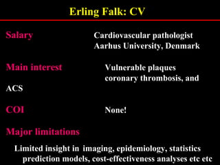 Erling Falk: CV
SalarySalary Cardiovascular pathologist
Aarhus University, Denmark
Main interestMain interest Vulnerable plaques
coronary thrombosis, and
ACS
COICOI None!
Major limitationsMajor limitations
Limited insight in imaging, epidemiology, statistics
prediction models, cost-effectiveness analyses etc etc
 