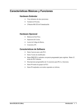 Características Básicas y Funciones

                Hardware Estándar
                          •   Visor delantero de doce posiciones
                          •   Teclado de 48 teclas.
                          •   2 Puertos RS-232 de Comunicación.




                Hardware Opcional
                          •   Balanza de Solo Peso.
                          •   Impresora de Cocina.
                          •   Lector de Código de Barras.
                          •   Conexión a PC.

                Características de Software
                          •   Hasta 2 precios para cada PLU.
                          •   Hasta 5 teclas de modificador.
                          •   Hasta 5000 PLUs (artículos con precio programado) para registrar. Hasta 12
                              teclas de PLU directas.
                          •   Descripciones programables de 12 caracteres para PLUs y funciones.
                          •   Hasta 99 totales de grupos de PLU.
                          •   Hasta 99 empleados con totales separados en informe.




Serie ER-230 (P.C.Mira)                                                                   Introducción   •   7
 