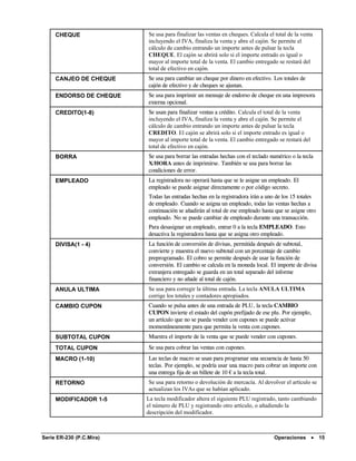 CHEQUE               Se usa para finalizar las ventas en cheques. Calcula el total de la venta
                          incluyendo el IVA, finaliza la venta y abre el cajón. Se permite el
                          cálculo de cambio entrando un importe antes de pulsar la tecla
                          CHEQUE. El cajón se abrirá solo si el importe entrado es igual o
                          mayor al importe total de la venta. El cambio entregado se restará del
                          total de efectivo en cajón.
     CANJEO DE CHEQUE     Se usa para cambiar un cheque por dinero en efectivo. Los totales de
                          cajón de efectivo y de cheques se ajustan.
     ENDORSO DE CHEQUE    Se usa para imprimir un mensaje de endorso de cheque en una impresora
                          externa opcional.
     CREDITO(1-8)         Se usan para finalizar ventas a crédito. Calcula el total de la venta
                          incluyendo el IVA, finaliza la venta y abre el cajón. Se permite el
                          cálculo de cambio entrando un importe antes de pulsar la tecla
                          CREDITO. El cajón se abrirá solo si el importe entrado es igual o
                          mayor al importe total de la venta. El cambio entregado se restará del
                          total de efectivo en cajón.
     BORRA                Se usa para borrar las entradas hechas con el teclado numérico o la tecla
                          X/HORA antes de imprimirse. También se usa para borrar las
                          condiciones de error.
     EMPLEADO             La registradora no operará hasta que se le asigne un empleado. El
                          empleado se puede asignar directamente o por código secreto.
                          Todas las entradas hechas en la registradora irán a uno de los 15 totales
                          de empleado. Cuando se asigna un empleado, todas las ventas hechas a
                          continuación se añadirán al total de ese empleado hasta que se asigne otro
                          empleado. No se puede cambiar de empleado durante una transacción.
                          Para desasignar un empleado, entrar 0 a la tecla EMPLEADO. Esto
                          desactiva la registradora hasta que se asigna otro empleado.
     DIVISA(1 - 4)        La función de conversión de divisas, permitida después de subtotal,
                          convierte y muestra el nuevo subtotal con un porcentaje de cambio
                          preprogramado. El cobro se permite después de usar la función de
                          conversión. El cambio se calcula en la moneda local. El importe de divisa
                          extranjera entregado se guarda en un total separado del informe
                          financiero y no añade al total de cajón.
     ANULA ULTIMA         Se usa para corregir la última entrada. La tecla ANULA ULTIMA
                          corrige los totales y contadores apropiados.
     CAMBIO CUPON         Cuando se pulsa antes de una entrada de PLU, la tecla CAMBIO
                          CUPON invierte el estado del cupón prefijado de ese plu. Por ejemplo,
                          un artículo que no se pueda vender con cupones se puede activar
                          momentáneamente para que permita la venta con cupones.
     SUBTOTAL CUPON       Muestra el importe de la venta que se puede vender con cupones.
     TOTAL CUPON          Se usa para cobrar las ventas con cupones.
     MACRO (1-10)         Las teclas de macro se usan para programar una secuencia de hasta 50
                          teclas. Por ejemplo, se podría usar una macro para cobrar un importe con
                          una entrega fija de un billete de 10 € a la tecla total.
     RETORNO              Se usa para retorno o devolución de mercacía. Al devolver el artículo se
                          actualizan los IVAs que se habían aplicado.
     MODIFICADOR 1-5      La tecla modificador altera el siguiente PLU registrado, tanto cambiando
                          el número de PLU y registrando otro artículo, o añadiendo la
                          descripción del modificador.



Serie ER-230 (P.C.Mira)                                                          Operaciones •         15
 