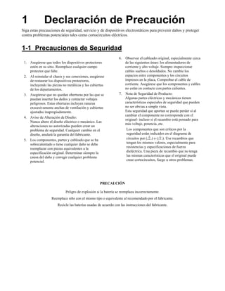 1             Declaración de Precaución
Siga estas precauciones de seguridad, servicio y de dispositivos electrostáticos para prevenir daños y proteger
contra problemas potenciales tales como cortocircuitos eléctricos.


1-1 Precauciones de Seguridad
                                                                 6. Observar el cableado original, especialmente cerca
 1. Asegúrese que todos los dispositivos protectores                de las siguientes áreas: los alimentadores de
    estén en su sitio. Reemplace cualquier campo                    corriente y alto voltaje. Siempre inspeccionar
    protector que falte.                                            cables sueltos o desoldados. No cambie los
 2. Al reinstalar el chasis y sus conexiones, asegúrese             espacios entre componentes y los circuitos
    de restaurar los dispositivos protectores,                      impresos en la placa, Comprobar el cable de
    incluyendo las piezas no metálicas y las cubiertas              corriente. Asegúrese que los componentes y cables
    de los departamentos.                                           no están en contacto con partes calientes.
 3. Asegúrese que no quedan oberturas por las que se             7. Nota de Seguridad de Producto:
    puedan insertar los dedos y contactar voltajes                  Algunas partes eléctricas y mecánicas tienen
    peligrosos. Estas oberturas incluyen ranuras                    características especiales de seguridad que pueden
    execesivamente anchas de ventilación y cubiertas                no ser obvias a simple vista.
    ajustadas inapropiadamente.                                     Esta seguridad que aportan se puede perder si al
                                                                    cambiar el componente no corresponde con el
 4. Aviso de Alteración de Diseño:
                                                                    original- incluso si el recambio está pensado para
    Nunca altere el diseño eléctrico o mecánico. Las
                                                                    más voltaje, potencia, etc.
    alteraciones no autorizadas pueden crear un
    problema de seguridad. Cualquier cambio en el                    Los componentes que son críticos por la
    diseño, anulará la garantía del fabricante.                      seguridad están indicados en el diagrama de
 5. Los componentes, partes y cableado que se ha                     circuitos por ( ) o ( ). Use recambios que
    sobrecalentado o tiene cualquier daño se debe                    tengan los mismos valores, especialmente para
    reemplazar con piezas equivalentes a la                          resistencias y especificaciones de fuerza
    especificación original. Determinar siempre la                   dieléctrica. Una pieza de recambio que no tenga
    causa del daño y corregir cualquier problema                     las mismas características que el original puede
    potencial.                                                       crear cortocircuitos, fuego u otros problemas.




                                                    PRECAUCIÓN

                             Peligro de explosión si la batería se reemplaza incorrectamente.
                   Reemplace sólo con el mismo tipo o equivalente al recomendado por el fabricante.
                       Recicle las baterías usadas de acuerdo con las instrucciones del fabricante.
 
