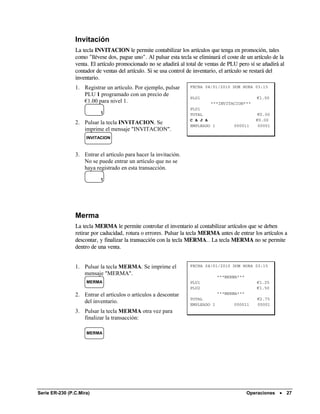 Invitación
                La tecla INVITACION le permite contabilizar los artículos que tenga en promoción, tales
                como "llévese dos, pague uno". Al pulsar esta tecla se eliminará el coste de un artículo de la
                venta. El artículo promocionado no se añadirá al total de ventas de PLU pero sí se añadirá al
                contador de ventas del artículo. Si se usa control de inventario, el artículo se restará del
                inventario.
                1. Registrar un artículo. Por ejemplo, pulsar      FECHA 04/01/2010 DOM HORA 03:15
                   PLU 1 programado con un precio de
                                                                   PLU1                          €1.00
                   €1.00 para nivel 1.                                      ***INVITACION***
                                                                   PLU1
                           1                                       TOTAL                          €0.00
                                                                   C A J A                       €0.00
                2. Pulsar la tecla INVITACION. Se                  EMPLEADO 1          000011     00001
                   imprime el mensaje "INVITACION".
                     INVITACION



                3. Entrar el artículo para hacer la invitación.
                   No se puede entrar un artículo que no se
                   haya registrado en esta transacción.
                           1




                Merma
                La tecla MERMA le permite controlar el inventario al contabilizar artículos que se deben
                retirar por caducidad, rotura o errores. Pulsar la tecla MERMA antes de entrar los artículos a
                descontar, y finalizar la transacción con la tecla MERMA.. La tecla MERMA no se permite
                dentro de una venta.


                1. Pulsar la tecla MERMA. Se imprime el            FECHA 04/01/2010 DOM HORA 03:15
                   mensaje "MERMA".
                                                                                ***MERMA***
                     MERMA                                         PLU1                          €1.25
                                                                   PLU2                          €1.50
                2. Entrar el artículos o artículos a descontar                  ***MERMA***
                                                                   TOTAL                         €2.75
                   del inventario.                                 EMPLEADO 1          000011    00001
                3. Pulsar la tecla MERMA otra vez para
                   finalizar la transacción:

                     MERMA




Serie ER-230 (P.C.Mira)                                                                       Operaciones •      27
 