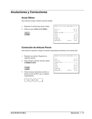 Anulaciones y Correcciones

                Anula Última
                Esta función corrige el último artículo entrado.


                1. Registrar el artículo que desea vender.         FECHA 04/01/2010 DOM HORA 03:15

                2. Pulsar la tecla ANULA ULTIMA:                   PLU1 T1                   €2 29
                                                                   PLU2                       €1.29
                                                                   ANULA ULTIMA -------------------
                     ANULA
                     ULTIMA                                        PLU2                       -1.29
                                                                   IVA1                       €0.14
                                                                   TOTAL                      €2.43
                                                                   C A J A                   €2.43
                                                                   EMPLEADO 1        000011   00001




                Corrección de Artículo Previo
                Esta función le permite corregir un artículo registrado previamente en la transacción.


                1. Registrar un artículo. Registrar un             FECHA 04/01/2010 DOM HORA 03:15
                   segundo artículo.
                                                                   PLU2                       €1.29
                2. Para corregir el primer artículo, pulsar        PLU1 T1                   €2.29
                                                                   CORRECCION ---------------------
                   CORRECCION:
                                                                   PLU2                       -1.29
                                                                   IVA1                       €0.14
                                                                   TOTAL                      €2.43
                     CORRE
                     CCION                                         C A J A                   €2.43
                                                                   EMPLEADO 1        000011   00001
                3. Entrar el precio del primer artículo, y
                   pulsar la tecla de PLU que se registró
                   originalmente.

                      1       2    9
                                               2




Serie ER-230 (P.C.Mira)                                                                    Operaciones •   31
 