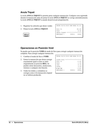 Anula Tíquet
               La tecla ANULA TIQUET le permite parar cualquier transacción. Cualquier cosa registrada
               durante la transacción antes de pulsar la tecla ANULA TIQUET se corrige automáticamente.
               La tecla ANULA TIQUET se puede desactivar por programación.


               1. Registrar los artículos que desee vender.    FECHA 04/01/2010 DOM HORA 03:15

               2. Pulsar la tecla ANULA TIQUET.                PLU1 T1                   €2.29
                                                               PLU2                       -0.50
                                                               ANULA TIQUET *******************
                     ANULA                                     EMPLEADO 1        000011   00001
                     TIQUET




               Operaciones en Posición Void
               Se puede usar la posición VOID de modo de llave para corregir cualquier transacción
               completa. Para corregir cualquier transacción:
               1. Cambiar el modo de llave a VOID.             FECHA 04/01/2010 DOM HORA 03:15

               2. Entrar la transacción que desea corregir     LLAVE VOID *********************
                  exactamente igual a como se entró            PLU1 T1                   -2.29
                                                               PLU2                       -1.00
                  originalmente en posición REG. Se
                                                               IVA1                       -0.14
                  pueden entrar descuentos, anulaciones,       TOTAL                      -3.43
                  retornos o cualquier otra función.           C A J A                   -3.43
                                                               EMPLEADO 1        000011   00001
               3. Todos los totales y contadores se
                  corrigen como si la transacción original
                  no se hubiera producido.




32 •   Operaciones                                                                  Serie ER-230 (P.C.Mira)
 