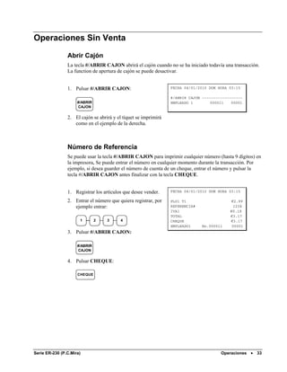 Operaciones Sin Venta

                Abrir Cajón
                La tecla #/ABRIR CAJON abrirá el cajón cuando no se ha iniciado todavía una transacción.
                La function de apertura de cajón se puede desactivar.


                1. Pulsar #/ABRIR CAJON:                         FECHA 04/01/2010 DOM HORA 03:15

                                                                 #/ABRIR CAJON ------------------
                     #/ABRIR                                     EMPLEADO 1        000011   00001
                     CAJON

                2. El cajón se abrirá y el tíquet se imprimirá
                   como en el ejemplo de la derecha.



                Número de Referencia
                Se puede usar la tecla #/ABRIR CAJON para imprimir cualquier número (hasta 9 dígitos) en
                la impresora, Se puede entrar el número en cualquier momento durante la transacción. Por
                ejemplo, si desea guarder el número de cuenta de un cheque, entrar el número y pulsar la
                tecla #/ABRIR CAJON antes finalizar con la tecla CHEQUE.


                1. Registrar los artículos que desee vender.     FECHA 04/01/2010 DOM HORA 03:15

                2. Entrar el número que quiera registrar, por    PLU1 T1                   €2.99
                   ejemplo entrar:                               REFERENCIA#                 1234
                                                                 IVA1                      €0.18
                                                                 TOTAL                     €3.17
                      1        2   3      4                      CHEQUE                    €3.17
                                                                 EMPLEADO1     No.000011    00001
                3. Pulsar #/ABRIR CAJON:

                     #/ABRIR
                     CAJON

                4. Pulsar CHEQUE:

                     CHEQUE




Serie ER-230 (P.C.Mira)                                                                Operaciones •   33
 