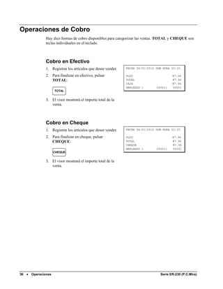 Operaciones de Cobro
               Hay diez formas de cobro disponibles para categorizar las ventas. TOTAL y CHEQUE son
               teclas individuales en el teclado.



               Cobro en Efectivo
               1. Registrar los artículos que desee vender.   FECHA 04/01/2010 DOM HORA 03:15

               2. Para finalizar en efectivo, pulsar          PLU2                      €7.96
                  TOTAL:                                      TOTAL                     €7.96
                                                              CAJA                      €7.96
                                                              EMPLEADO 1       000011   00001
                     TOTAL


               3. El visor mostrará el importe total de la
                  venta.



               Cobro en Cheque
               1. Registrar los artículos que desee vender.   FECHA 04/01/2010 DOM HORA 03:15

               2. Para finalizar en cheque, pulsar            PLU2                      €7.96
                  CHEQUE:                                     TOTAL                     €7.96
                                                              CHEQUE                    €7.96
                                                              EMPLEADO 1       000011   00001
                     CHEQUE


               3. El visor mostrará el importe total de la
                  venta.




36 •   Operaciones                                                               Serie ER-230 (P.C.Mira)
 