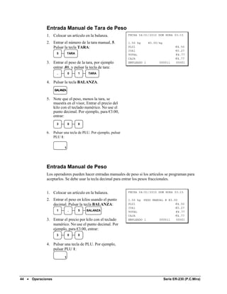 Entrada Manual de Tara de Peso
               1. Colocar un artículo en la balanza.                FECHA 04/01/2010 DOM HORA 03:15

               2. Entrar el número de la tara manual, 5.            1.50 kg    @3.00/kg
                  Pulsar la tecla TARA:                             PLU1                      €4.50
                                                                    IVA1                      €0.27
                       5        TARA                                TOTAL                     €4.77
                                                                    CAJA                      €4.77
               3. Entrar el peso de la tara, por ejemplo            EMPLEADO 1       000011   00001
                  entrar .01, y pulsar la tecla de tara:
                       .        0      1   TARA


               4. Pulsar la tecla BALANZA.
                     BALANZA

               5. Note que el peso, menos la tara, se
                  muestra en el visor, Entrar el precio del
                  kilo con el teclado numérico. No use el
                  punto decimal. Por ejemplo, para €3.00,
                  entrar:
                       3        0      0

               6.    Pulsar una tecla de PLU. Por ejemplo, pulsar
                     PLU 1:

                            1




               Entrada Manual de Peso
               Los operadores pueden hacer entradas manuales de peso si los artículos se programan para
               aceptarlos. Se debe usar la tecla decimal para entrar los pesos fraccionales.


               1. Colocar un artículo en la balanza.                FECHA 04/01/2010 DOM HORA 03:15

               2. Entrar el peso en kilos usando el punto           1.50 kg PESO MANUAL @ @3.00
                  decimal. Pulsar la tecla BALANZA:                 PLU1                      €4.50
                                                                    IVA1                      €0.27
                       1        .      5   BALANZA                  TOTAL                     €4.77
                                                                    CAJA                      €4.77
               3. Entrar el precio por kilo con el teclado          EMPLEADO 1       000011   00001
                  numérico. No use el punto decimal. Por
                  ejemplo, para €3.00, entrar:
                       3        0      0


               4. Pulsar una tecla de PLU. Por ejemplo,
                  pulsar PLU 1:
                            1




44 •   Operaciones                                                                     Serie ER-230 (P.C.Mira)
 