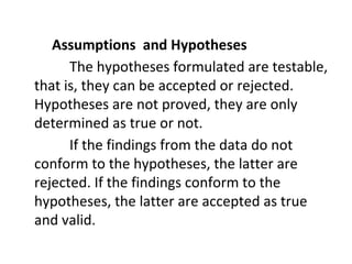 Assumptions and Hypotheses
The hypotheses formulated are testable,
that is, they can be accepted or rejected.
Hypotheses are not proved, they are only
determined as true or not.
If the findings from the data do not
conform to the hypotheses, the latter are
rejected. If the findings conform to the
hypotheses, the latter are accepted as true
and valid.
 