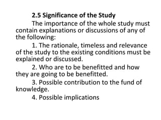 2.5 Significance of the Study
The importance of the whole study must
contain explanations or discussions of any of
the following:
1. The rationale, timeless and relevance
of the study to the existing conditions must be
explained or discussed.
2. Who are to be benefitted and how
they are going to be benefitted.
3. Possible contribution to the fund of
knowledge.
4. Possible implications
 