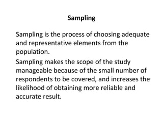 Sampling
Sampling is the process of choosing adequate
and representative elements from the
population.
Sampling makes the scope of the study
manageable because of the small number of
respondents to be covered, and increases the
likelihood of obtaining more reliable and
accurate result.
 