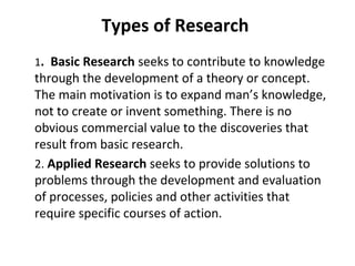 Types of Research
1. Basic Research seeks to contribute to knowledge
through the development of a theory or concept.
The main motivation is to expand man’s knowledge,
not to create or invent something. There is no
obvious commercial value to the discoveries that
result from basic research.
2. Applied Research seeks to provide solutions to
problems through the development and evaluation
of processes, policies and other activities that
require specific courses of action.
 