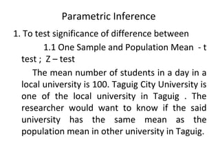 Parametric Inference
1. To test significance of difference between
1.1 One Sample and Population Mean - t
test ; Z – test
The mean number of students in a day in a
local university is 100. Taguig City University is
one of the local university in Taguig . The
researcher would want to know if the said
university has the same mean as the
population mean in other university in Taguig.
 