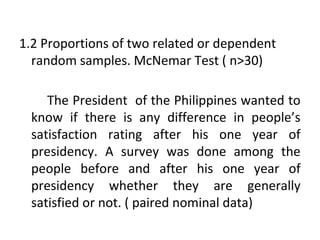 1.2 Proportions of two related or dependent
random samples. McNemar Test ( n>30)
The President of the Philippines wanted to
know if there is any difference in people’s
satisfaction rating after his one year of
presidency. A survey was done among the
people before and after his one year of
presidency whether they are generally
satisfied or not. ( paired nominal data)
 