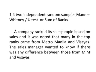 1.4 two independent random samples Mann –
Whitney / U test or Sum of Ranks
A company ranked its salespeople based on
sales and it was noted that many in the top
ranks came from Metro Manila and Visayas.
The sales manager wanted to know if there
was any difference between those from M.M
and Visayas
 