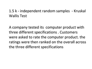 1.5 k - independent random samples - Kruskal
Wallis Test
A company tested its computer product with
three different specifications . Customers
were asked to rate the computer product. the
ratings were then ranked on the overall across
the three different specifications
 
