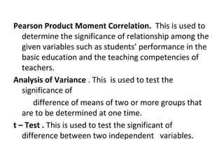 Pearson Product Moment Correlation. This is used to
determine the significance of relationship among the
given variables such as students’ performance in the
basic education and the teaching competencies of
teachers.
Analysis of Variance . This is used to test the
significance of
difference of means of two or more groups that
are to be determined at one time.
t – Test . This is used to test the significant of
difference between two independent variables.
 