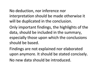 No deduction, nor inference nor
interpretation should be made otherwise it
will be duplicated in the conclusion.
Only important findings, the highlights of the
data, should be included in the summary,
especially those upon which the conclusions
should be based.
Findings are not explained nor elaborated
upon anymore. It should be stated concisely.
No new data should be introduced.
 