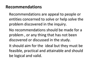 Recommendations
Recommendations are appeal to people or
entities concerned to solve or help solve the
problem discovered in the inquiry.
No recommendations should be made for a
problem , or any thing that has not been
discovered or discussed in the study.
It should aim for the ideal but they must be
feasible, practical and attainable and should
be logical and valid.
 