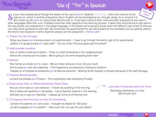 o you have already gone through the lesson on the use of para in Spanish [click to go]. Let’s now move on to the
uses of por, which is another preposition that in English can be translated as by, through, along, for or around. It is
also mixed up with para so many times! But the truth is, it can take a while to learn how and when prepositions are used in
other languages other than ours. Probably more than other aspects of the learning process, it takes time and practice to get used to
the way people use prepositions in the target language. In this lesson we’re going to break down the different uses of por so that you
can have some guidance to start with. But remember, the great beneﬁt for you will actually be the examples and just getting used to
the kind of real situations in which Spanish people use this preposition. ¡Vamos allá!
Want More?
Use of “Por” in Spanish
① Places You Go Through
Tengo que pasar por el parque para ir al supermercado – I have to go through the park to get to the supermarket
¿Sabes si la guagua pasa por esta calle? – Do you know if the bus goes past this street?
② Approximate Location
Hay un ladrón suelto por el barrio – There is a thief somewhere in the neighbourhood
Vamos de compras por la ciudad – We’re going to do some shopping down town
③ Reason
Nos hemos arruinado por tu culpa – We are broke because of you (it’s your fault)
Eso te pasa por (ser tan) cabezota – That happens to you because of being so stubborn
Trabajar en el hospital es estresante por la falta de personal – Working at the hospital is stressful because of the staff shortage
④ Passive Sentences (By)
La obra fue pintada por Picasso – The composition was painted by Picasso
⑤ Expressing Time, or When Something Takes Place
Nunca como nada por las mañanas – I never eat anything in the morning
Voy a clases de español por las tardes – I go to Spanish lessons in the evening
Siempre voy a casa por Navidad – I always go home at Christmas time
⑥ To Express the Price You’ve Paid For Something
Compré mis patines por cien euros – I bought my skates for 100 euros
¿Cuánto pagaste por tu vestido? – How much did you pay for your dress?
Want More? Find More:
Watch thevideo!
…and Also To Express Units Per Time
Doscientos kilómetros por hora
200 km per hour
S
 
