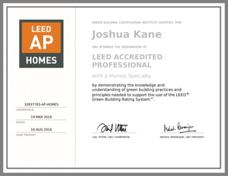 10937783-AP-HOMES
CREDENTIAL ID
19 MAR 2016
ISSUED
16 AUG 2018
VALID THROUGH
GREEN BUSINESS CERTIFICATION INC. CERTIFIES THAT
Joshua Kane
HAS ATTAINED THE DESIGNATION OF
LEED AP® Homes
by demonstrating the knowledge and
understanding of green building practices and
principles needed to support the use of the LEED
green building program.
GAIL VITTORI, GBCI CHAIRPERSON MAHESH RAMANUJAM, GBCI PRESIDENT
 