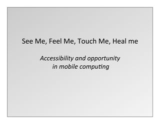  
See	
  Me,	
  Feel	
  Me,	
  Touch	
  Me,	
  Heal	
  me	
  
                             	
  
         Accessibility	
  and	
  opportunity	
  
            	
  in	
  mobile	
  compu3ng	
  
                             	
  
 