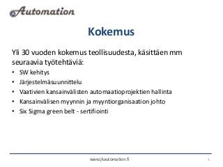 Kokemus
www.jkautomation.fi 3
Yli 30 vuoden kokemus teollisuudesta, käsittäen mm
seuraavia työtehtäviä:
• SW kehitys
• Jär...