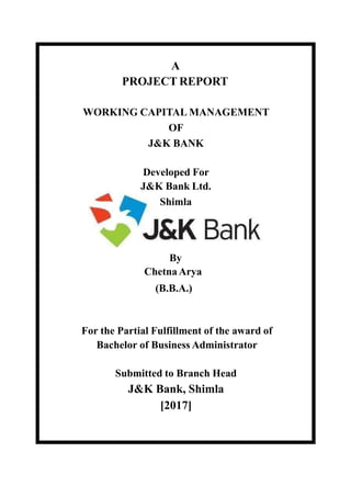 A
PROJECT REPORT
WORKING CAPITAL MANAGEMENT
OF
J&K BANK
Developed For
J&K Bank Ltd.
Shimla
By
ChetnaArya
(B.B.A.)
For the Partial Fulfillment of the award of
Bachelor of Business Administrator
Submitted to Branch Head
J&K Bank, Shimla
[2017]
 